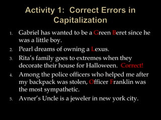1.

2.
3.

4.

5.

Gabriel has wanted to be a Green Beret since he
was a little boy.
Pearl dreams of owning a Lexus.
Rita’s family goes to extremes when they
decorate their house for Halloween. Correct!
Among the police officers who helped me after
my backpack was stolen, Officer Franklin was
the most sympathetic.
Avner’s Uncle is a jeweler in new york city.

 