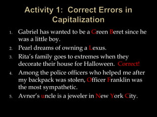 1.

2.
3.

4.

5.

Gabriel has wanted to be a Green Beret since he
was a little boy.
Pearl dreams of owning a Lexus.
Rita’s family goes to extremes when they
decorate their house for Halloween. Correct!
Among the police officers who helped me after
my backpack was stolen, Officer Franklin was
the most sympathetic.
Avner’s uncle is a jeweler in New York City.

 