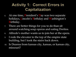 6.

7.

8.
9.

10.

At one time, President’s Day was two separate
holidays, Lincoln’s Birthday and Washington’s
Birthday.
There are better things for you to do than sit
around watching soap operas and eating Doritos.
Alfredo’s mother wants us to join her at the opera.
I rode the elevator to the top of the empire state
building, but I took the stairs back down.
Is Deanna from kansas city, kansas, or kansas city,
missouri?

 