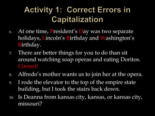 6.

7.

8.
9.

10.

At one time, President’s Day was two separate
holidays, Lincoln’s Birthday and Washington’s
Birthday.
There are better things for you to do than sit
around watching soap operas and eating Doritos.
Correct!
Alfredo’s mother wants us to join her at the opera.
I rode the elevator to the top of the empire state
building, but I took the stairs back down.
Is Deanna from kansas city, kansas, or kansas city,
missouri?

 