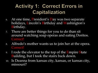 6.

7.

8.
9.
10.

At one time, President’s Day was two separate
holidays, Lincoln’s Birthday and Washington’s
Birthday.
There are better things for you to do than sit
around watching soap operas and eating Doritos.
Correct!
Alfredo’s mother wants us to join her at the opera.
Correct!
I rode the elevator to the top of the Empire State
Building, but I took the stairs back down.
Is Deanna from kansas city, kansas, or kansas city,
missouri?

 