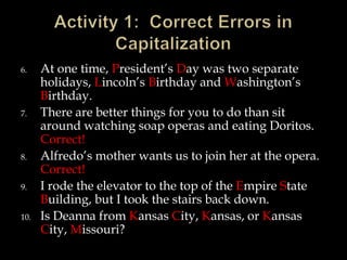 6.

7.

8.
9.
10.

At one time, President’s Day was two separate
holidays, Lincoln’s Birthday and Washington’s
Birthday.
There are better things for you to do than sit
around watching soap operas and eating Doritos.
Correct!
Alfredo’s mother wants us to join her at the opera.
Correct!
I rode the elevator to the top of the Empire State
Building, but I took the stairs back down.
Is Deanna from Kansas City, Kansas, or Kansas
City, Missouri?

 