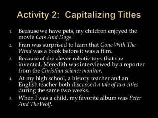 1.
2.
3.

4.

5.

Because we have pets, my children enjoyed the
movie Cats And Dogs.
Fran was surprised to learn that Gone With The
Wind was a book before it was a film.
Because of the clever robotic toys that she
invented, Meredith was interviewed by a reporter
from the Christian science monitor.
At my high school, a history teacher and an
English teacher both discussed a tale of two cities
during the same two weeks.
When I was a child, my favorite album was Peter
And The Wolf.

 