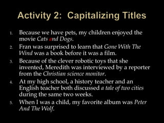 1.
2.
3.

4.

5.

Because we have pets, my children enjoyed the
movie Cats and Dogs.
Fran was surprised to learn that Gone With The
Wind was a book before it was a film.
Because of the clever robotic toys that she
invented, Meredith was interviewed by a reporter
from the Christian science monitor.
At my high school, a history teacher and an
English teacher both discussed a tale of two cities
during the same two weeks.
When I was a child, my favorite album was Peter
And The Wolf.

 