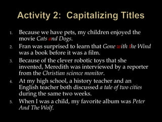 1.
2.
3.

4.

5.

Because we have pets, my children enjoyed the
movie Cats and Dogs.
Fran was surprised to learn that Gone with the Wind
was a book before it was a film.
Because of the clever robotic toys that she
invented, Meredith was interviewed by a reporter
from the Christian science monitor.
At my high school, a history teacher and an
English teacher both discussed a tale of two cities
during the same two weeks.
When I was a child, my favorite album was Peter
And The Wolf.

 