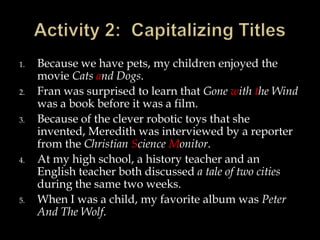 1.
2.
3.

4.

5.

Because we have pets, my children enjoyed the
movie Cats and Dogs.
Fran was surprised to learn that Gone with the Wind
was a book before it was a film.
Because of the clever robotic toys that she
invented, Meredith was interviewed by a reporter
from the Christian Science Monitor.
At my high school, a history teacher and an
English teacher both discussed a tale of two cities
during the same two weeks.
When I was a child, my favorite album was Peter
And The Wolf.

 