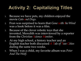 1.
2.
3.

4.

5.

Because we have pets, my children enjoyed the
movie Cats and Dogs.
Fran was surprised to learn that Gone with the Wind
was a book before it was a film.
Because of the clever robotic toys that she
invented, Meredith was interviewed by a reporter
from the Christian Science Monitor.
At my high school, a history teacher and an
English teacher both discussed A Tale of Two Cities
during the same two weeks.
When I was a child, my favorite album was Peter
And The Wolf.

 