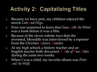 1.
2.
3.

4.

5.

Because we have pets, my children enjoyed the
movie Cats and Dogs.
Fran was surprised to learn that Gone with the Wind
was a book before it was a film.
Because of the clever robotic toys that she
invented, Meredith was interviewed by a reporter
from the Christian Science Monitor.
At my high school, a history teacher and an
English teacher both discussed A Tale of Two Cities
during the same two weeks.
When I was a child, my favorite album was Peter
and the Wolf.

 