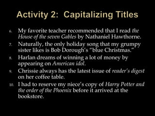 6.
7.
8.
9.
10.

My favorite teacher recommended that I read the
House of the seven Gables by Nathaniel Hawthorne.
Naturally, the only holiday song that my grumpy
sister likes is Bob Dorough’s “blue Christmas.”
Harlan dreams of winning a lot of money by
appearing on American idol.
Chrissie always has the latest issue of reader’s digest
on her coffee table.
I had to reserve my niece’s copy of Harry Potter and
the order of the Phoenix before it arrived at the
bookstore.

 