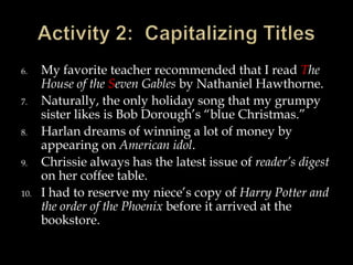 6.
7.
8.
9.
10.

My favorite teacher recommended that I read The
House of the Seven Gables by Nathaniel Hawthorne.
Naturally, the only holiday song that my grumpy
sister likes is Bob Dorough’s “blue Christmas.”
Harlan dreams of winning a lot of money by
appearing on American idol.
Chrissie always has the latest issue of reader’s digest
on her coffee table.
I had to reserve my niece’s copy of Harry Potter and
the order of the Phoenix before it arrived at the
bookstore.

 