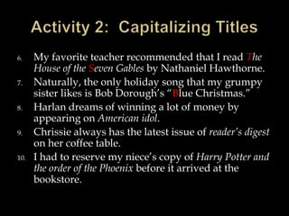 6.
7.
8.
9.
10.

My favorite teacher recommended that I read The
House of the Seven Gables by Nathaniel Hawthorne.
Naturally, the only holiday song that my grumpy
sister likes is Bob Dorough’s “Blue Christmas.”
Harlan dreams of winning a lot of money by
appearing on American idol.
Chrissie always has the latest issue of reader’s digest
on her coffee table.
I had to reserve my niece’s copy of Harry Potter and
the order of the Phoenix before it arrived at the
bookstore.

 