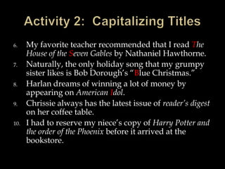 6.
7.
8.
9.
10.

My favorite teacher recommended that I read The
House of the Seven Gables by Nathaniel Hawthorne.
Naturally, the only holiday song that my grumpy
sister likes is Bob Dorough’s “Blue Christmas.”
Harlan dreams of winning a lot of money by
appearing on American Idol.
Chrissie always has the latest issue of reader’s digest
on her coffee table.
I had to reserve my niece’s copy of Harry Potter and
the order of the Phoenix before it arrived at the
bookstore.

 