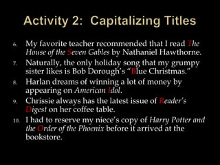 6.
7.
8.
9.
10.

My favorite teacher recommended that I read The
House of the Seven Gables by Nathaniel Hawthorne.
Naturally, the only holiday song that my grumpy
sister likes is Bob Dorough’s “Blue Christmas.”
Harlan dreams of winning a lot of money by
appearing on American Idol.
Chrissie always has the latest issue of Reader’s
Digest on her coffee table.
I had to reserve my niece’s copy of Harry Potter and
the Order of the Phoenix before it arrived at the
bookstore.

 