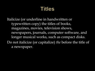 Italicize (or underline in handwritten or
typewritten copy) the titles of books,
magazines, movies, television shows,
newspapers, journals, computer software, and
longer musical works, such as compact disks.
Do not italicize (or capitalize) the before the title of
a newspaper.

 