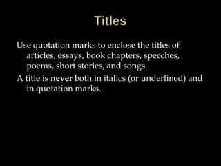 Use quotation marks to enclose the titles of
articles, essays, book chapters, speeches,
poems, short stories, and songs.
A title is never both in italics (or underlined) and
in quotation marks.

 
