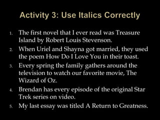 1.

2.

3.

4.

5.

The first novel that I ever read was Treasure
Island by Robert Louis Stevenson.
When Uriel and Shayna got married, they used
the poem How Do I Love You in their toast.
Every spring the family gathers around the
television to watch our favorite movie, The
Wizard of Oz.
Brendan has every episode of the original Star
Trek series on video.
My last essay was titled A Return to Greatness.

 