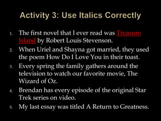 1.

2.

3.

4.

5.

The first novel that I ever read was Treasure
Island by Robert Louis Stevenson.
When Uriel and Shayna got married, they used
the poem How Do I Love You in their toast.
Every spring the family gathers around the
television to watch our favorite movie, The
Wizard of Oz.
Brendan has every episode of the original Star
Trek series on video.
My last essay was titled A Return to Greatness.

 