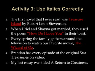 1.

2.

3.

4.

5.

The first novel that I ever read was Treasure
Island by Robert Louis Stevenson.
When Uriel and Shayna got married, they used
the poem “How Do I Love You” in their toast.
Every spring the family gathers around the
television to watch our favorite movie, The
Wizard of Oz.
Brendan has every episode of the original Star
Trek series on video.
My last essay was titled A Return to Greatness.

 