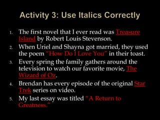 1.
2.
3.

4.

5.

The first novel that I ever read was Treasure
Island by Robert Louis Stevenson.
When Uriel and Shayna got married, they used
the poem “How Do I Love You” in their toast.
Every spring the family gathers around the
television to watch our favorite movie, The
Wizard of Oz.
Brendan has every episode of the original Star
Trek series on video.
My last essay was titled “A Return to
Greatness.”

 