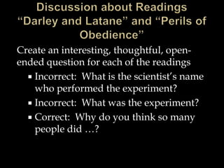 Create an interesting, thoughtful, openended question for each of the readings
 Incorrect: What is the scientist’s name
who performed the experiment?
 Incorrect: What was the experiment?
 Correct: Why do you think so many
people did …?

 
