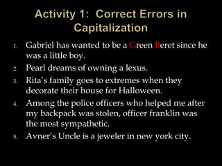 1.

2.
3.

4.

5.

Gabriel has wanted to be a Green Beret since he
was a little boy.
Pearl dreams of owning a lexus.
Rita’s family goes to extremes when they
decorate their house for Halloween.
Among the police officers who helped me after
my backpack was stolen, officer franklin was
the most sympathetic.
Avner’s Uncle is a jeweler in new york city.

 