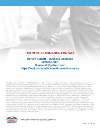 Policy Form Series: ABR14-TM; ABR14-CH; ABR14-CT. Forms may vary by state and may not be available in all states. This
ad is not intended for distribution or promotion of riders available in California. Please see your agent for Brochure 10743-CA
for information on Accelerated Benefit Riders available in California. 1) Chronic Illness is not available on term products or
products with term riders in California. 2) Have your agent refer to rider forms for a complete list of illnesses and definitions.
Some states may limit the definition of terminal illness to conditions that are expected to result in death within 12 months. The
riders are offered at no additional premium. However, the accelerated payment will be less than the requested death benefit
because it will be reduced by an actuarial discount and an administrative fee of up to $500. A request for an accelerated death
benefit may only be beneficial if the qualifying event results in significant deterioration of the rider insured’s life expectancy.
The size of the accelerated benefit payment is primarily dictated by the expected mortality of the insured. A shorter life
expectancy will result in a larger end payment. The amount of the actuarial discount is primarily dependent on American
National’s determination of the insured’s life expectancy at the time of election. Outstanding policy loans will reduce the
amount of the benefit payment. The Chronic and Terminal Illness Riders are intended to receive favorable tax treatment under
101(g) of the IRC. Receipt of a benefit could be a taxable event. You should consult a tax advisor regarding the tax status of any
benefit paid under these riders. Receipt of accelerated benefits may affect your eligibility for Medicaid, supplemental security
income, or other governmental benefits or entitlements. Accelerated Benefit Riders are not replacements for Long Term Care
Insurance. Before accelerating any benefit you should consult an advisor to determine the impact on your eligibility. American
National Insurance Company, Galveston, Texas.
AMERICAN NATIONAL INSURANCE COMPANY
IMG-L20 | 09.20
FOR MORE INFORMATION CONTACT
Harvey Burnett ~ Dunamis Insurance
(309)648-5351
Dunamis1@netzero.com
https://imbkcac.wixsite.com/dunamisinsurance
 