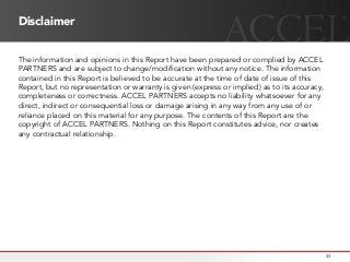 Disclaimer
The information and opinions in this Report have been prepared or complied by ACCEL
PARTNERS and are subject to change/modification without any notice. The information
contained in this Report is believed to be accurate at the time of date of issue of this
Report, but no representation or warranty is given (express or implied) as to its accuracy,
completeness or correctness. ACCEL PARTNERS accepts no liability whatsoever for any
direct, indirect or consequential loss or damage arising in any way from any use of or
reliance placed on this material for any purpose. The contents of this Report are the
copyright of ACCEL PARTNERS. Nothing on this Report constitutes advice, nor creates
any contractual relationship.
33
 