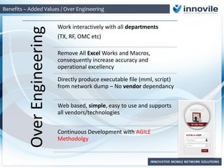 Benefits – Added Values / Over Engineering
OverEngineering
Work interactively with all departments
(TX, RF, OMC etc)
Remove All Excel Works and Macros,
consequently increase accuracy and
operational excellency
Directly produce executable file (mml, script)
from network dump – No vendor dependancy
Web based, simple, easy to use and supports
all vendors/technologies
Continuous Development with AGILE
Methodolgy
 