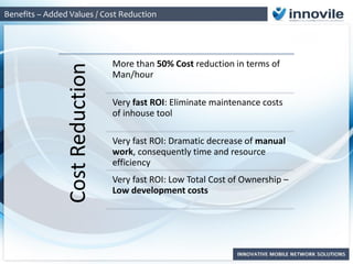 Benefits – Added Values / Cost Reduction
CostReduction
More than 50% Cost reduction in terms of
Man/hour
Very fast ROI: Eliminate maintenance costs
of inhouse tool
Very fast ROI: Dramatic decrease of manual
work, consequently time and resource
efficiency
Very fast ROI: Low Total Cost of Ownership –
Low development costs
 