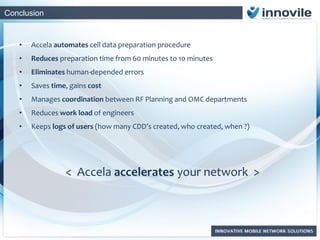 Conclusion
• Accela automates cell data preparation procedure
• Reduces preparation time from 60 minutes to 10 minutes
• Eliminates human-depended errors
• Saves time, gains cost
• Manages coordination between RF Planning and OMC departments
• Reduces work load of engineers
• Keeps logs of users (how many CDD’s created, who created, when ?)
< Accela accelerates your network >
 