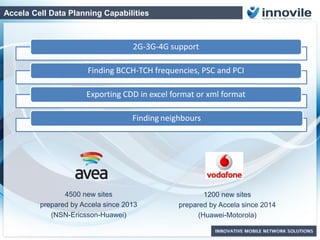 Accela Cell Data Planning Capabilities
2G-3G-4G support
Finding BCCH-TCH frequencies, PSC and PCI
Exporting CDD in excel format or xml format
Finding neighbours
4500 new sites
prepared by Accela since 2013
(NSN-Ericsson-Huawei)
1200 new sites
prepared by Accela since 2014
(Huawei-Motorola)
 