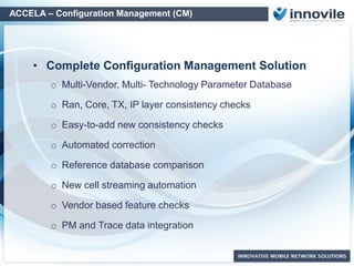 Complete Configuration Management Solution
oMulti-Vendor, Multi- Technology Parameter Database
oRan, Core, TX, IP layer consistency checks
oEasy-to-add new consistency checks
oAutomated Inconsistency correction
oReference database comparison
oVendor based feature checks
oPM and Trace data integration for deeper inspection
oInter-Vendor operability
ACCELA – Configuration Management (CM)
 