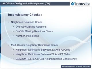ACCELA – Configuration Management (CM)
• Neighbour Relations Check
• One way Missing Relations
• Co-Site Missing Relations Check
• Number of Relations
• Multi Carrier Neighbour Definitions Check
• Neighbour Definitions Between 2G And F2
Cells
• Neighbour Definitions Between F2 And F1
Cells
• UMTS Co-Cell Neighbourhood
Consistency
• Inconsistent External Cell Attributes
• Neighbor-External Cell Definitions
• Wrong LAC-CI Definitions
• Multiple Definitions
• Same BCCH-BSIC-SC-PCI Pairs in Neighbors
• Wrong Frequency Definition
• Internal-External MSC LAC-CI
Neigbor Relation Checks: OSS Definitions Checks:
Off the Shelf Checks
 