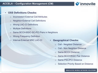 ACCELA – Configuration Management (CM)
Off the Shelf Checks
• Cell - Neighbor Distance
• Cell - Non Neighbor Distance
• Same BCCH Distance
• Same BCCH/BSIC Pair Distance
• Same SC/PCI Distance
• Selection Priority Based on Distance
• Site Type - Power
• Power and Attenuation
• TRX Number Decreasing-Increasing Cells
• TRX - TCH Count
• Cell On-air Status Change
• Same LAC In More Then One BSC / RNC
• Missing BA List
• Non-Defined HSDPA_QAM64, EUL, Multi
Carrier
• Qoffset2sn Checks in 3G -> 3G
Neighborhoods
• Cosite 2G/3G Cell Number Difference
• Own BCCH Check in BA List
• “And Many more Additional Special Checks..”
Geographical Checks:
Parameter & Feature Check Examples:
• Statistical Checks – Using PM and
Trace Data
 