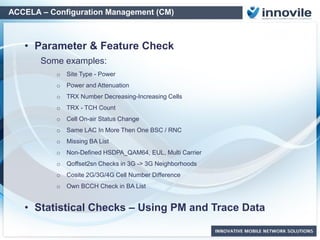 ACCELA – Configuration Management (CM)
Reference DB
...
Reference DB
Rural Sites
Reference DB
Indoor Sites
Reference DB
Macro Sites
Live Network
Configuration
Configuration Audit with Multiple
Reference Lists vs Live Network
Configuration
Unlimited Reference List
support based on:
• Site Type
• Regional Rules
• Vendor/Technology
Created by:
• Golden Sites
• Centralized Teams
• Regional Teams
Create “Reference Lists”
directly from “Golden Sites”
o Radio Access Network
o Core Network
o Transport Network
o IP Network
Network Parameter Audit Based on
“Reference Parameter Lists”
 