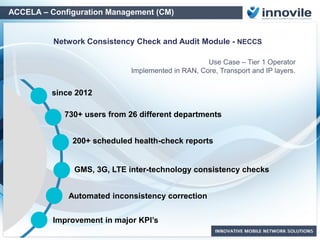 ACCELA – Configuration Management (CM)
AutoCorrection Features
Vendor 1
NMS
Vendor2
NMS
Vendor X
RNC
Vendor X
BSC
Vendor X
NodeB
Vendor X
e-NodeB
ETL PLatform
Reference
DB
Built-in and
Special
Checks DB
Multi Vendor
Script Library
Inconsistency
Finder Service
Network
Communicator
CM Dump
Data
Integration
Accela CM
Database
Network Devices
Vendor X
e-NodeB
Vendor X
Router
• Continuous Parameter Consistency Control
• Scheduled Parameter Correction
• Direct Access to Network Elements
• Maintain Network Parameter Health
especially on heavy swap and roll-out
phases
• 2-way script and execution evaluation for
error-free operations
Inconsistency
findings feeding
to Script Library
Automated Execution
of Correction Scripts
 