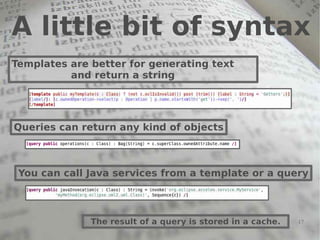 A little bit of syntax
Templates are better for generating text
          and return a string




Queries can return any kind of objects



 You can call Java services from a template or a query



              The result of a query is stored in a cache.   17
 