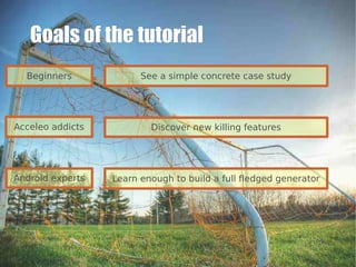 Goals of the tutorial
  Beginners             See a simple concrete case study




Acceleo addicts           Discover new killing features




Android experts   Learn enough to build a full fledged generator
 