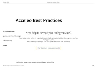 21/9/22, 15:33 Acceleo Best Practices - Obeo
https://www.obeosoft.com/en/acceleo-best-practices 1/16
Acceleo Best Practices
Need help to develop your code generators?
These best practices reflect the expertise (/services/code-generation-tools) of Obeo engineers who have
developped Acceleo.
They can help you develop or tune your own Acceleo-based code generators.
Contact us (/en/contact)
The following best practices apply to Acceleo 3.0.x and Acceleo 3.1.x.
ter.com/obeo_corp)
youtube.com/user/obeocorp)
.obeosoft.com)
ontact)
 