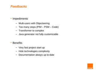 Feedbacks


   Impediments
      – Multi-users with Objecteering
      – Too many steps (PIM – PSM – Code)
      – Transformer to complex
      – Java generator not fully customizable


   Benefits
      – Very fast project start up
      – Hide technologies complexity
      – Documentation always up to-date
 
