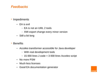 Feedbacks


   Impediments
      – EA is evil
         – EA is not an UML 2 tools
           – XMI export change every minor version
      – Still a bit long


   Benefits
      – Acceleo transformer accessible for Java developer
         – With real development tools
           – 15 000 lines J code = 3 000 lines Acceleo script
      – No more PSM
      – Much less licenses
      – Good EA documentation generator
 