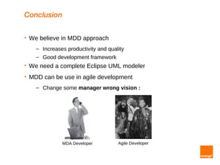 Conclusion

   We believe in MDD approach
      – Increases productivity and quality
      – Good development framework
   We need a complete Eclipse UML modeler
   MDD can be use in agile development
      – Change some manager wrong vision :




                MDA Developer          Agile Developer
 