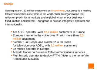 Orange

Serving nearly 182 million customers on 5 continents, our group is a leading
telecommunications operators in the world. With an organization that
relies on proximity to markets and a global vision of our business -
fixed, mobile and internet - our group is now an integrated operator and
internationally.

      1er ADSL operator, with 12,7 million customers in Europe
      European leader in the voice over IP, with more than 6,5
       million customers
      number 1 in Europe and number 2 in the world
       for television over ADSL, with 2,1 million customers
      3e mobile operator in Europe
      A world leader on Business Telecommunications services
      First historic operator to deploy FTTH ("fiber to the home") in
       France and Slovakia
 
