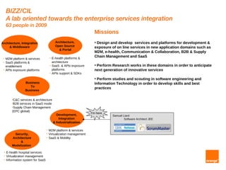 BIZZ/CIL
     A lab oriented towards the enterprise services integration
     63 people in 2009
                                                                     Missions
Architecture, Integration                   Architecture,            • Design and develop services and platforms for development &
     & Middleware                           Open Source              exposure of on line services in new application domains such as
                                              & Portal
                                                                     M2M, e-health, Communication & Collaboration, B2B & Supply
                                       • E-health platforms &
                                                                     Chain Management and SaaS
 • M2M platform & services
 • SaaS platforms &                      architecture
   enablement                          • SaaS & APIs exposure        • Perform Research works in these domains in order to anticipate
 • APIs exposure platforms               platforms                   next generation of innovative services
                                       • APIs support & SDKs

                                                                     • Perform studies and scouting in software engineering and
                  Business                                           Information Technology in order to develop skills and best
                     To
                                                                     practices
                  Business

         •C&C services & architecture
         •B2B services in SaaS mode
         •Supply Chain Management
         (EPC global)
                                                                   I'm here
                                             Development,                     Samuel Liard
                                               Integration                            Software Architect JEE
                                           & Industrialization

                                   •   M2M platform & services
          Security,                •   Virtualization management
         Architecture              •   SaaS & Mobility
              &
         Modelization

 •   E-health hospital services
 •   Virtualization management
 •   Information system for SaaS
 