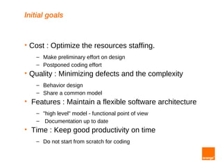 Initial goals


   Cost : Optimize the resources staffing.
      – Make preliminary effort on design
      – Postponed coding effort
   Quality : Minimizing defects and the complexity
      – Behavior design
      – Share a common model
   Features : Maintain a flexible software architecture
      – "high level" model - functional point of view
      – Documentation up to date
   Time : Keep good productivity on time
      – Do not start from scratch for coding
 
