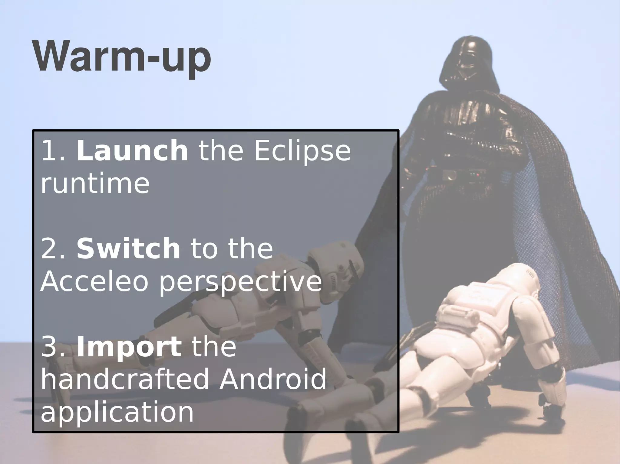 Warm-up
1. Launch the Eclipse
runtime
2. Switch to the
Acceleo perspective
3. Import the
handcrafted Android
application
 