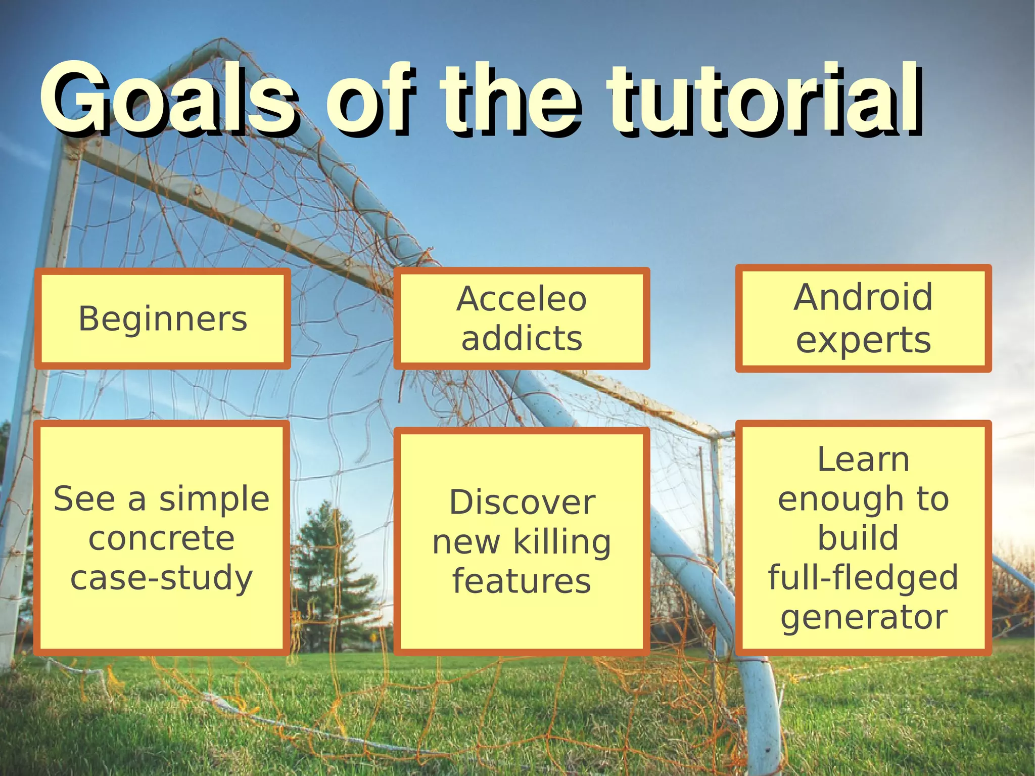 Goals of the tutorialGoals of the tutorial
Beginners
See a simple
concrete
case-study
Acceleo
addicts
Discover
new killing
features
Android
experts
Learn
enough to
build
full-fledged
generator
 