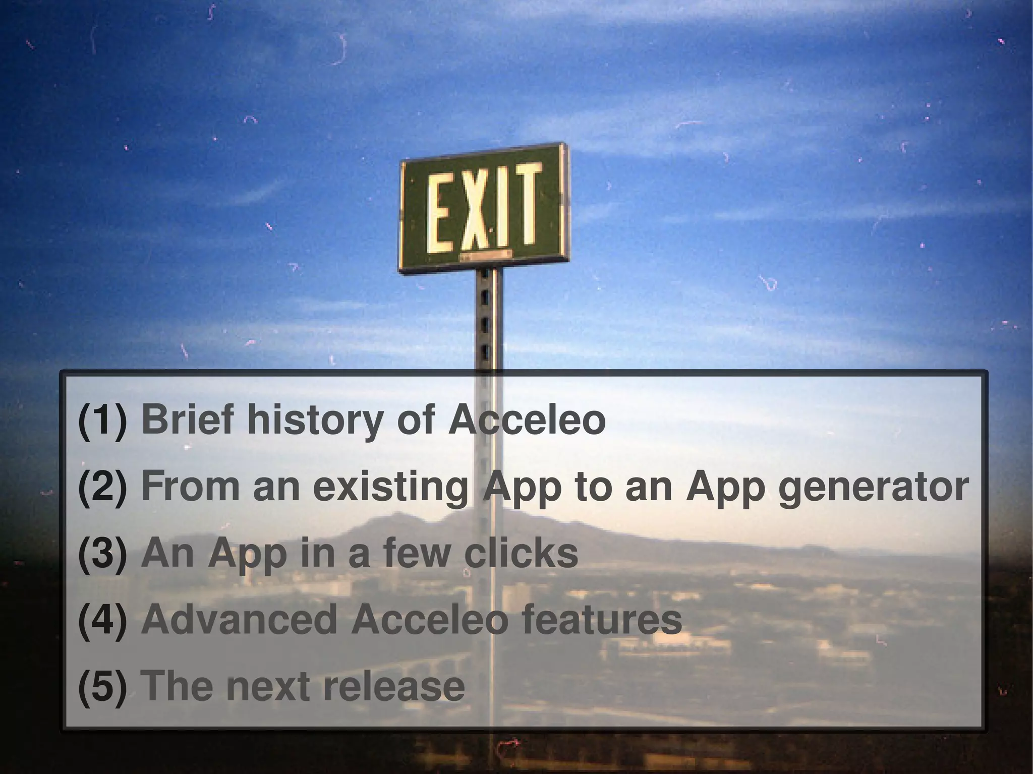 (1) Brief history of Acceleo
(2) From an existing App to an App generator
(3) An App in a few clicks
(4) Advanced Acceleo features
(5) The next release
 
