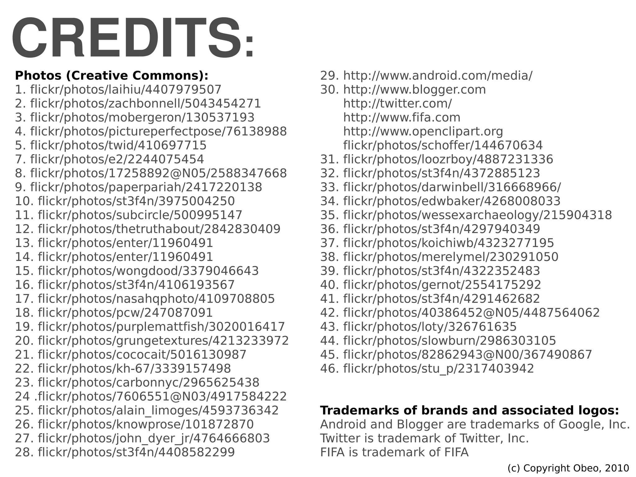 CREDITS:
(c) Copyright Obeo, 2010
Photos (Creative Commons):
1. flickr/photos/laihiu/4407979507
2. flickr/photos/zachbonnell/5043454271
3. flickr/photos/mobergeron/130537193
4. flickr/photos/pictureperfectpose/76138988
5. flickr/photos/twid/410697715
7. flickr/photos/e2/2244075454
8. flickr/photos/17258892@N05/2588347668
9. flickr/photos/paperpariah/2417220138
10. flickr/photos/st3f4n/3975004250
11. flickr/photos/subcircle/500995147
12. flickr/photos/thetruthabout/2842830409
13. flickr/photos/enter/11960491
14. flickr/photos/enter/11960491
15. flickr/photos/wongdood/3379046643
16. flickr/photos/st3f4n/4106193567
17. flickr/photos/nasahqphoto/4109708805
18. flickr/photos/pcw/247087091
19. flickr/photos/purplemattfish/3020016417
20. flickr/photos/grungetextures/4213233972
21. flickr/photos/cococait/5016130987
22. flickr/photos/kh-67/3339157498
23. flickr/photos/carbonnyc/2965625438
24 .flickr/photos/7606551@N03/4917584222
25. flickr/photos/alain_limoges/4593736342
26. flickr/photos/knowprose/101872870
27. flickr/photos/john_dyer_jr/4764666803
28. flickr/photos/st3f4n/4408582299
29. http://www.android.com/media/
30. http://www.blogger.com
http://twitter.com/
http://www.fifa.com
http://www.openclipart.org
flickr/photos/schoffer/144670634
31. flickr/photos/loozrboy/4887231336
32. flickr/photos/st3f4n/4372885123
33. flickr/photos/darwinbell/316668966/
34. flickr/photos/edwbaker/4268008033
35. flickr/photos/wessexarchaeology/215904318
36. flickr/photos/st3f4n/4297940349
37. flickr/photos/koichiwb/4323277195
38. flickr/photos/merelymel/230291050
39. flickr/photos/st3f4n/4322352483
40. flickr/photos/gernot/2554175292
41. flickr/photos/st3f4n/4291462682
42. flickr/photos/40386452@N05/4487564062
43. flickr/photos/loty/326761635
44. flickr/photos/slowburn/2986303105
45. flickr/photos/82862943@N00/367490867
46. flickr/photos/stu_p/2317403942
Trademarks of brands and associated logos:
Android and Blogger are trademarks of Google, Inc.
Twitter is trademark of Twitter, Inc.
FIFA is trademark of FIFA
 