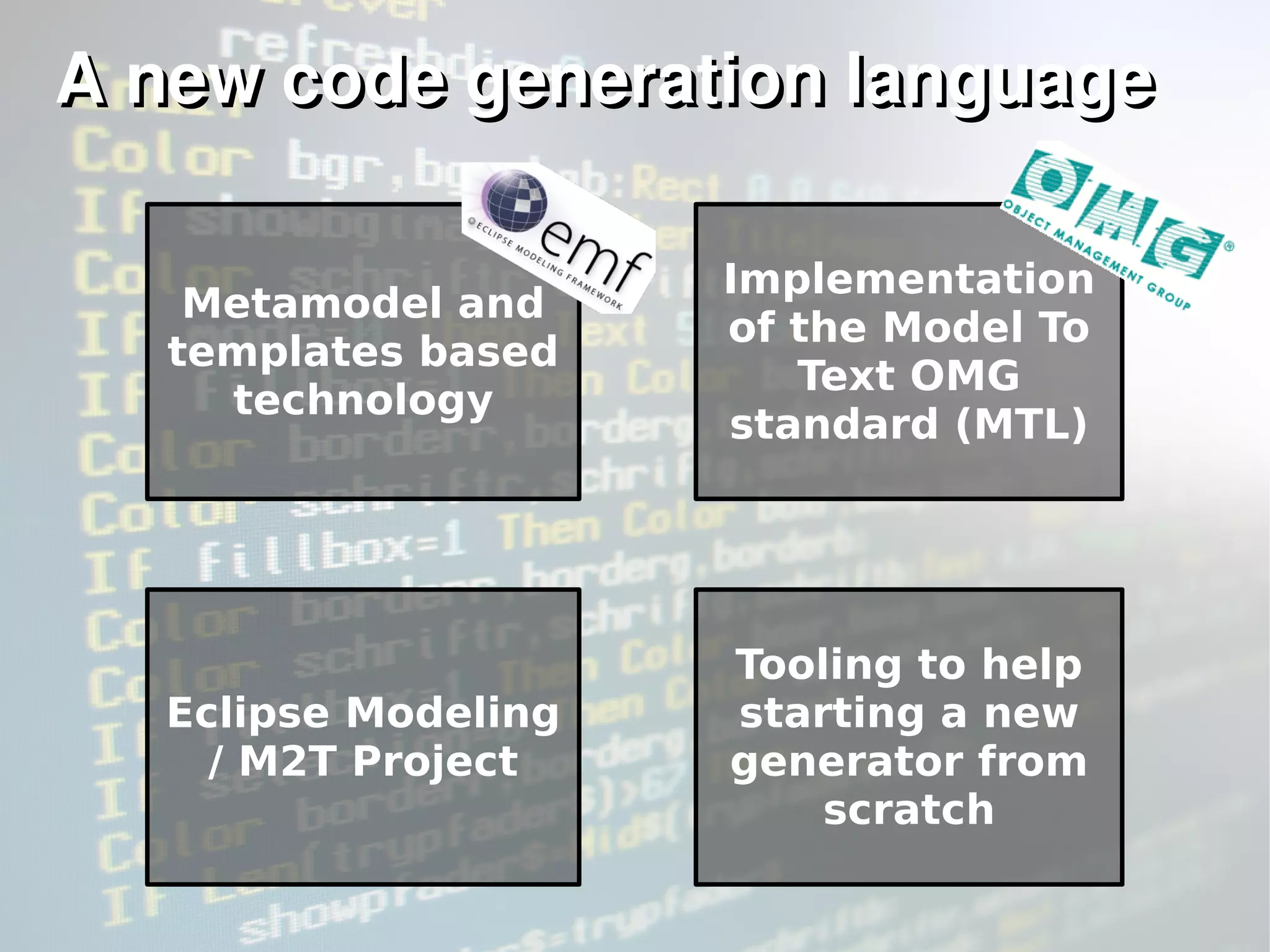A new codeA new code generation languagegeneration language
Metamodel and
templates based
technology
Implementation
of the Model To
Text OMG
standard (MTL)
Eclipse Modeling
/ M2T Project
Tooling to help
starting a new
generator from
scratch
 